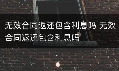 无效合同返还包含利息吗 无效合同返还包含利息吗