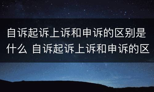 自诉起诉上诉和申诉的区别是什么 自诉起诉上诉和申诉的区别是什么意思