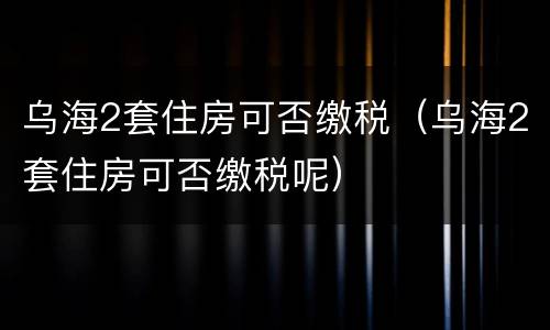 乌海2套住房可否缴税（乌海2套住房可否缴税呢）