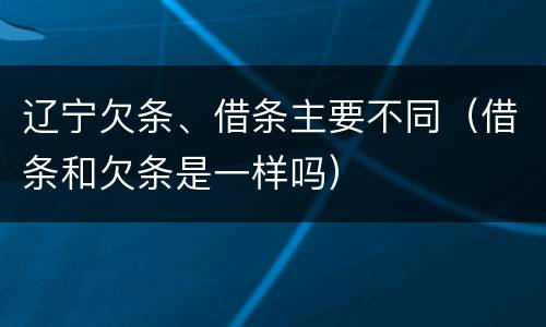 辽宁欠条、借条主要不同（借条和欠条是一样吗）