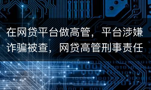 在网贷平台做高管，平台涉嫌诈骗被查，网贷高管刑事责任是什么