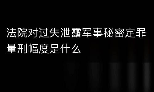 法院对过失泄露军事秘密定罪量刑幅度是什么