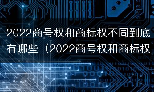 2022商号权和商标权不同到底有哪些（2022商号权和商标权不同到底有哪些影响）