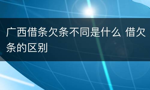 广西借条欠条不同是什么 借欠条的区别
