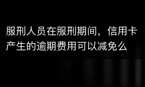 服刑人员在服刑期间，信用卡产生的逾期费用可以减免么