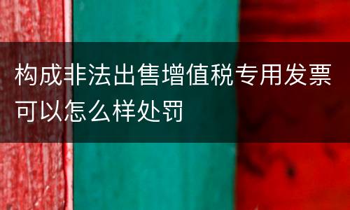 构成非法出售增值税专用发票可以怎么样处罚