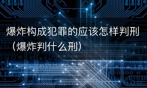 爆炸构成犯罪的应该怎样判刑（爆炸判什么刑）