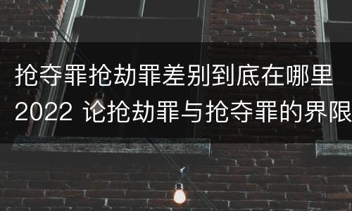 抢夺罪抢劫罪差别到底在哪里2022 论抢劫罪与抢夺罪的界限