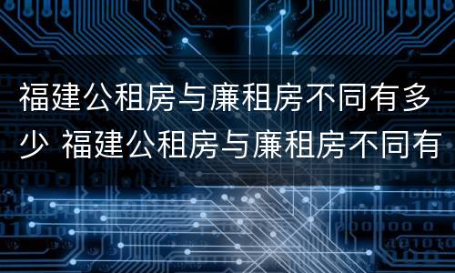 福建公租房与廉租房不同有多少 福建公租房与廉租房不同有多少套