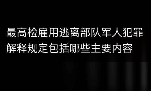 最高检雇用逃离部队军人犯罪解释规定包括哪些主要内容