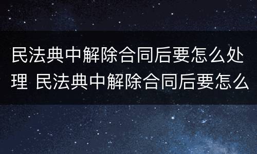 民法典中解除合同后要怎么处理 民法典中解除合同后要怎么处理才有效