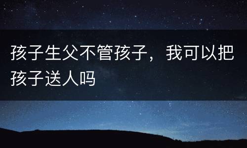 孩子生父不管孩子，我可以把孩子送人吗