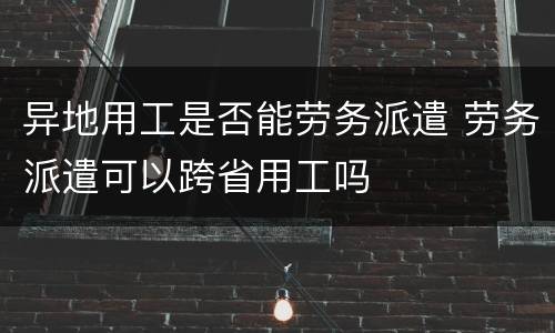 异地用工是否能劳务派遣 劳务派遣可以跨省用工吗