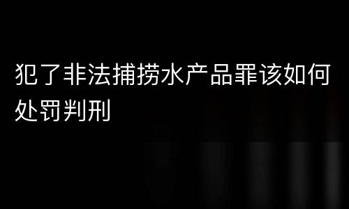 犯了非法捕捞水产品罪该如何处罚判刑