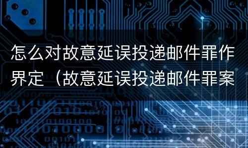 怎么对故意延误投递邮件罪作界定（故意延误投递邮件罪案例）