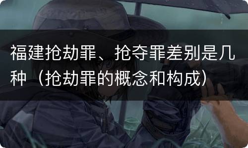 福建抢劫罪、抢夺罪差别是几种（抢劫罪的概念和构成）
