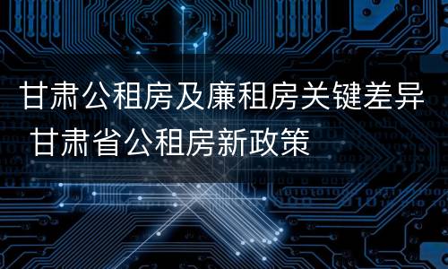 甘肃公租房及廉租房关键差异 甘肃省公租房新政策