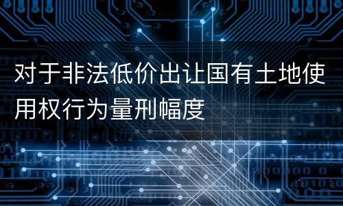 对于非法低价出让国有土地使用权行为量刑幅度