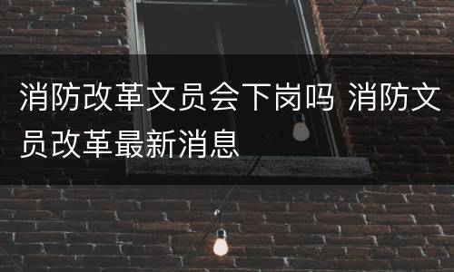 消防改革文员会下岗吗 消防文员改革最新消息