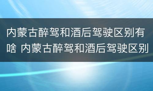 内蒙古醉驾和酒后驾驶区别有啥 内蒙古醉驾和酒后驾驶区别有啥不一样