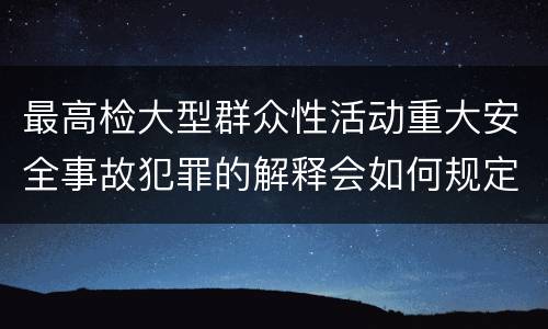 最高检大型群众性活动重大安全事故犯罪的解释会如何规定