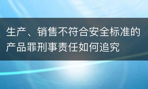 生产、销售不符合安全标准的产品罪刑事责任如何追究