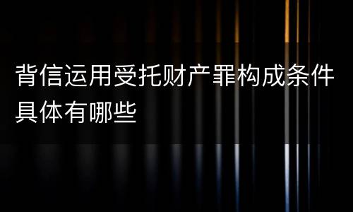 背信运用受托财产罪构成条件具体有哪些