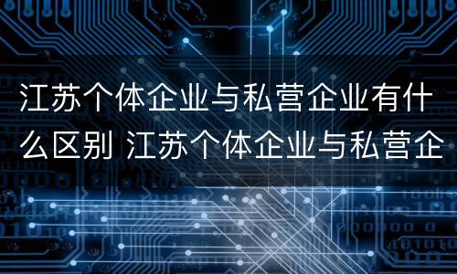 江苏个体企业与私营企业有什么区别 江苏个体企业与私营企业有什么区别呢