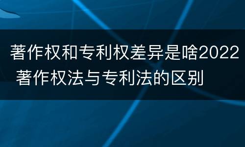 著作权和专利权差异是啥2022 著作权法与专利法的区别