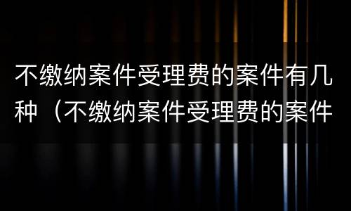 不缴纳案件受理费的案件有几种（不缴纳案件受理费的案件有几种情况）