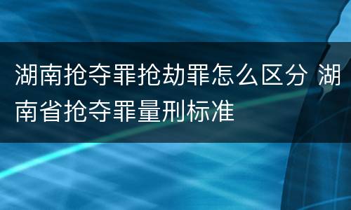 湖南抢夺罪抢劫罪怎么区分 湖南省抢夺罪量刑标准