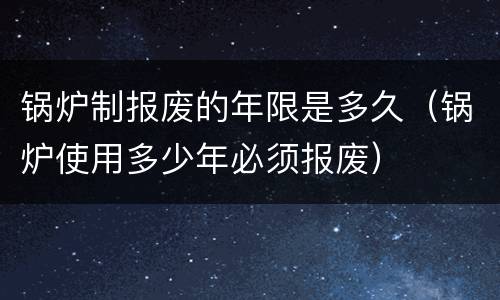 锅炉制报废的年限是多久（锅炉使用多少年必须报废）