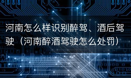 河南怎么样识别醉驾、酒后驾驶（河南醉酒驾驶怎么处罚）