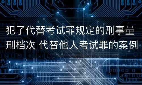 犯了代替考试罪规定的刑事量刑档次 代替他人考试罪的案例