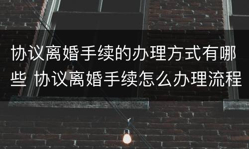 协议离婚手续的办理方式有哪些 协议离婚手续怎么办理流程