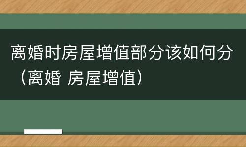 离婚时房屋增值部分该如何分（离婚 房屋增值）