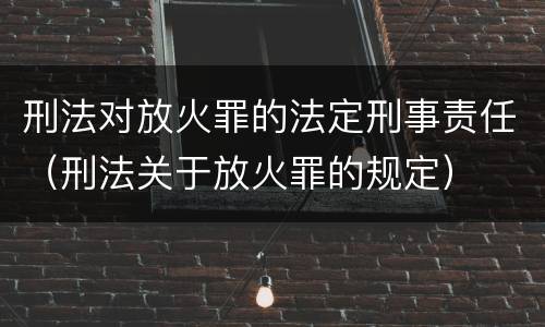 刑法对放火罪的法定刑事责任（刑法关于放火罪的规定）