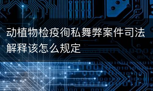 动植物检疫徇私舞弊案件司法解释该怎么规定