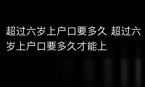 超过六岁上户口要多久 超过六岁上户口要多久才能上