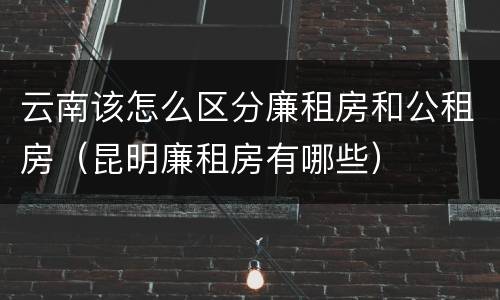 云南该怎么区分廉租房和公租房（昆明廉租房有哪些）