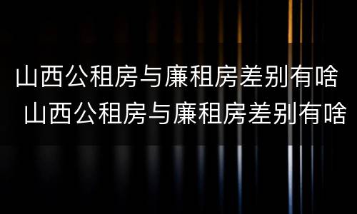 山西公租房与廉租房差别有啥 山西公租房与廉租房差别有啥影响