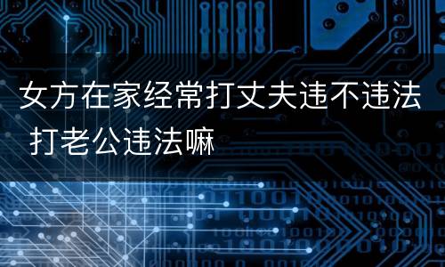 女方在家经常打丈夫违不违法 打老公违法嘛