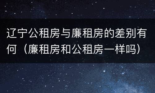 辽宁公租房与廉租房的差别有何（廉租房和公租房一样吗）