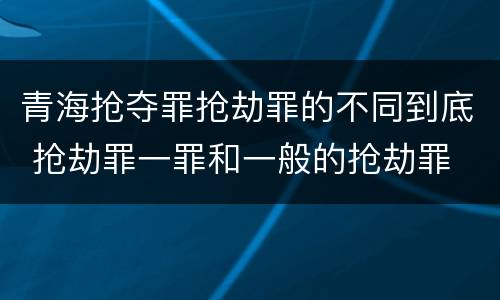 青海抢夺罪抢劫罪的不同到底 抢劫罪一罪和一般的抢劫罪