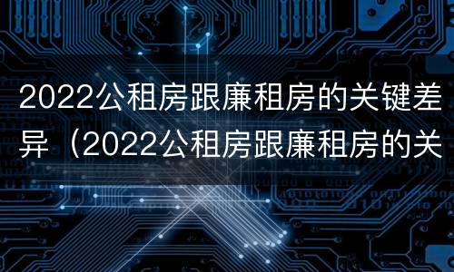 2022公租房跟廉租房的关键差异（2022公租房跟廉租房的关键差异是什么）