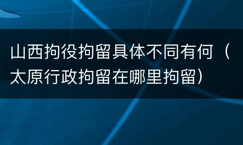 山西拘役拘留具体不同有何（太原行政拘留在哪里拘留）