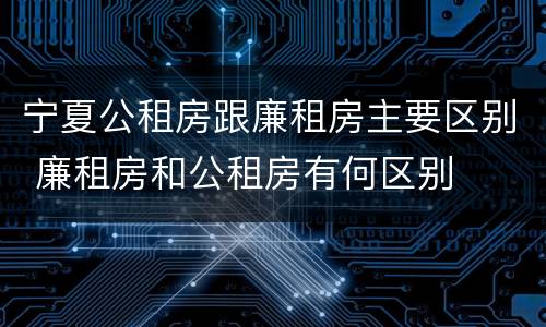 宁夏公租房跟廉租房主要区别 廉租房和公租房有何区别