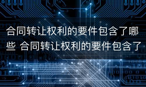 合同转让权利的要件包含了哪些 合同转让权利的要件包含了哪些内容