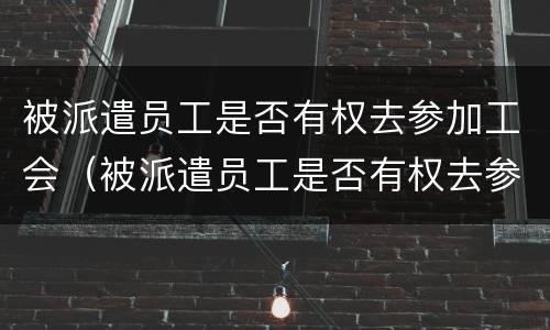 被派遣员工是否有权去参加工会（被派遣员工是否有权去参加工会培训）