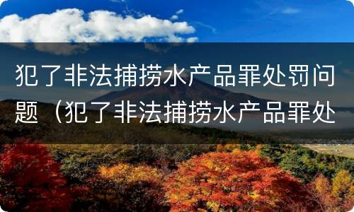 犯了非法捕捞水产品罪处罚问题（犯了非法捕捞水产品罪处罚问题大吗）